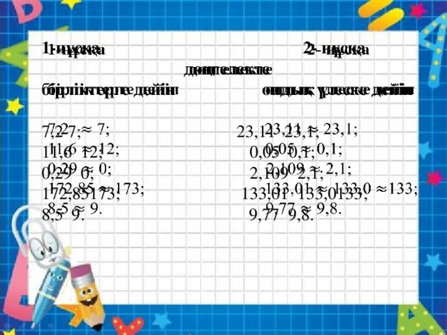 1-нұсқа 2- нұсқа    дөңгелекте бірліктерге дейін ондық үлеске дейін   7,2 7; 23,11 23,1; 11,6 12; 0,05 0,1; 0,29 0; 2,109 2,1; 172,85173; 133,01 133,0133; 8,5 9. 9,77 9,8.