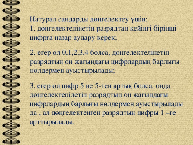 Натурал сандарды дөңгелектеу үшін: 1. дөңгелектелінетін разрядтан кейінгі бірінші цифрға назар аудару керек; 2. егер ол 0,1,2,3,4 болса, дөңгелектелінетін разрядтың оң жағындағы цифрлардың барлығы нөлдермен ауыстырылады; 3. егер ол цифр 5 не 5-тен артық болса, онда дөңгелектенілетін разрядтың оң жағындағы цифрлардың барлығы нөлдермен ауыстырылады да , ал дөңгелектенген разрядтың цифры 1 –ге арттырылады.