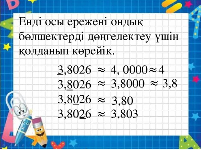 Енді осы ережені ондық бөлшектерді дөңгелектеу үшін қолданып көрейік.   3,8026 4, 0000 3,8026 3,8026 3,8026 4   3,8     3,8000   3,80  3,803  