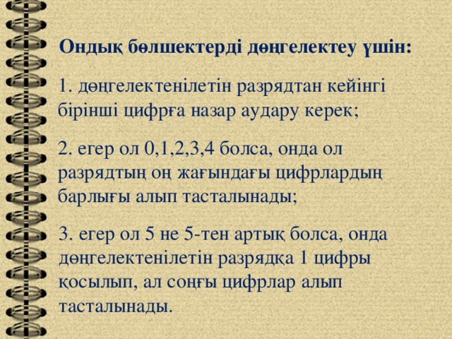 Ондық бөлшектерді дөңгелектеу үшін: 1. дөңгелектенілетін разрядтан кейінгі бірінші цифрға назар аудару керек; 2. егер ол 0,1,2,3,4 болса, онда ол разрядтың оң жағындағы цифрлардың барлығы алып тасталынады; 3. егер ол 5 не 5-тен артық болса, онда дөңгелектенілетін разрядқа 1 цифры қосылып, ал соңғы цифрлар алып тасталынады.