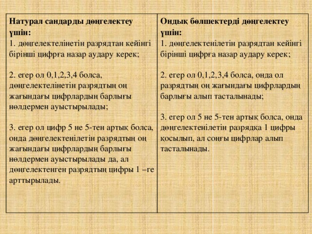 Натурал сандарды дөңгелектеу үшін: 1. дөңгелектелінетін разрядтан кейінгі бірінші цифрға назар аудару керек; Ондық бөлшектерді дөңгелектеу үшін: 1. дөңгелектенілетін разрядтан кейінгі бірінші цифрға назар аудару керек; 2. егер ол 0,1,2,3,4 болса, дөңгелектелінетін разрядтың оң жағындағы цифрлардың барлығы нөлдермен ауыстырылады; 2. егер ол 0,1,2,3,4 болса, онда ол разрядтың оң жағындағы цифрлардың барлығы алып тасталынады; 3. егер ол цифр 5 не 5-тен артық болса, онда дөңгелектенілетін разрядтың оң жағындағы цифрлардың барлығы нөлдермен ауыстырылады да, ал дөңгелектенген разрядтың цифры 1 –ге арттырылады. 3. егер ол 5 не 5-тен артық болса, онда дөңгелектенілетін разрядқа 1 цифры қосылып, ал соңғы цифрлар алып тасталынады.