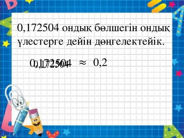 0,172504 ондық бөлшегін ондық үлестерге дейін дөңгелектейік. 0,2   0,172504  