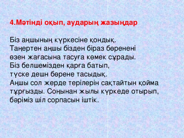 4.Мәтінді оқып, аударың жазыңдар Біз аңшының күркесіне қондық. Таңертен аңшы бізден біраз бөренені өзен жағасына тасуға көмек сұрады. Біз белшемізден қарға батып, түске дешн бөрене тасыдық. Аңшы сол жерде терілерін сақтайтын қойма тұрғызды. Соңынан жылы күркеде отырып, бәріміз шіл сорпасын іштік.