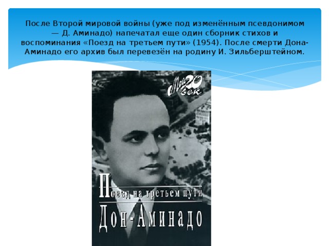 После Второй мировой войны (уже под изменённым псевдонимом — Д. Аминадо) напечатал еще один сборник стихов и воспоминания «Поезд на третьем пути» (1954). После смерти Дона-Аминадо его архив был перевезён на родину И. Зильберштейном.