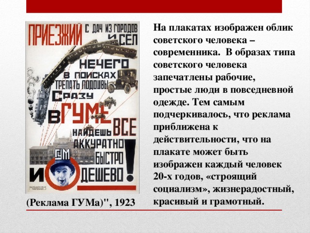 На плакатах изображен облик советского человека – современника. В образах типа советского человека запечатлены рабочие, простые люди в повседневной одежде. Тем самым подчеркивалось, что реклама приближена к действительности, что на плакате может быть изображен каждый человек 20-х годов, «строящий социализм», жизнерадостный, красивый и грамотный.  (Реклама ГУМа)