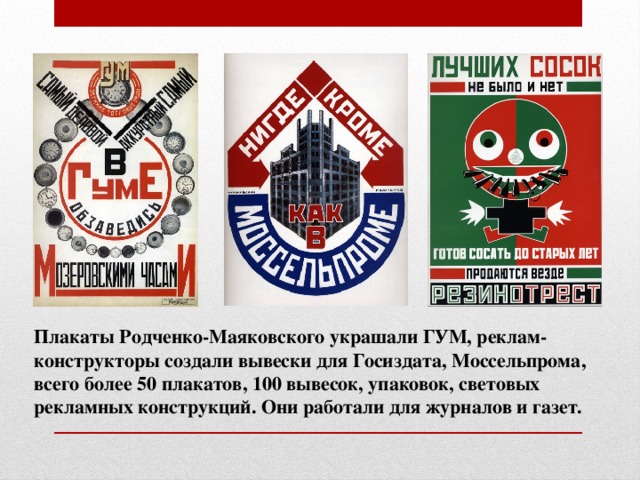 Плакаты Родченко-Маяковского украшали ГУМ, реклам-конструкторы создали вывески для Госиздата, Моссельпрома, всего более 50 плакатов, 100 вывесок, упаковок, световых рекламных конструкций. Они работали для журналов и газет.