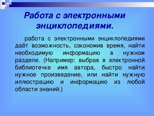 Работа с электронными энциклопедиями.     работа с электронными энциклопедиями даёт возможность, сэкономив время, найти необходимую информацию в нужном разделе. (Например: выбрав в электронной библиотечке имя автора, быстро найти нужное произведение, или найти нужную иллюстрацию и информацию из любой области знаний.)