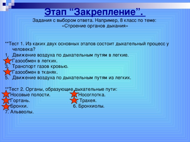 Этап “Закрепление”. Задания с выбором ответа. Например, 8 класс по теме: «Строение органов дыхания» **Тест 1. Из каких двух основных этапов состоит дыхательный процесс у человека? Движение воздуха по дыхательным путям в легкие. Газообмен в легких. Транспорт газов кровью. Газообмен в тканях. Движение воздуха по дыхательным путям из легких.  **Тест 2. Органы, образующие дыхательные пути: 1. Носовые полости. 2. Носоглотка. 3. Гортань. 4. Трахея. 5. Бронхи. 6. Бронхиолы. 7. Альвеолы.