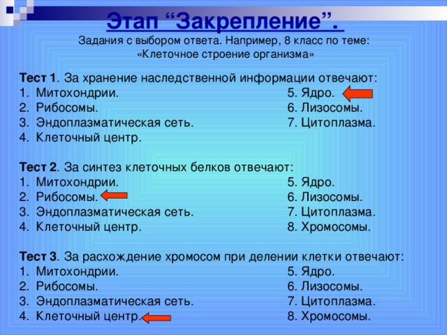 Этап “Закрепление”. Задания с выбором ответа. Например, 8 класс по теме: «Клеточное строение организма» Тест 1 . За хранение наследственной информации отвечают: Митохондрии.     5. Ядро. Рибосомы.      6. Лизосомы. Эндоплазматическая сеть.    7. Цитоплазма. Клеточный центр.      Тест 2 . За синтез клеточных белков отвечают: Митохондрии.     5. Ядро. Рибосомы.      6. Лизосомы. Эндоплазматическая сеть.    7. Цитоплазма. Клеточный центр.     8. Хромосомы.  Тест 3 . За расхождение хромосом при делении клетки отвечают: Митохондрии.     5. Ядро. Рибосомы.      6. Лизосомы. Эндоплазматическая сеть.     7. Цитоплазма. Клеточный центр.     8. Хромосомы.