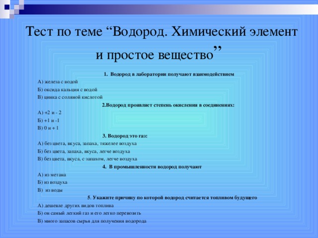 Тест по теме “Водород. Химический элемент и простое вещество ”  1. Водород в лаборатории получают взаимодействием А) железа с водой  Б) оксида кальция с водой В) цинка с соляной кислотой 2.Водород проявляет степень окисления в соединениях: А) +2 и - 2 Б) +1 и -1 В) 0 и + 1  3. Водород это газ: А) без цвета, вкуса, запаха, тяжелее воздуха Б) без цвета, запаха, вкуса, легче воздуха В) без цвета, вкуса, с запахом, легче воздуха  4. В промышленности водород получают А) из метана  Б) из воздуха  В) из воды  5 . Укажите причину по которой водород считается топливом будущего А) дешевле других видов топлива Б) он самый легкий газ и его легко перевозить В) много запасов сырья для получения водорода