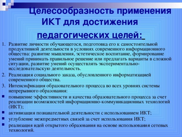 Целесообразность применения ИКТ для достижения  педагогических целей:  1.  Развитие личности обучающегося, подготовка его к самостоятельной продуктивной деятельности в условиях современного информационного общества: развитие мышления, эстетическое воспитание, формирование умений принимать правильное решение или предлагать варианты в сложной ситуации, развитие умений осуществлять экспериментально-исследовательскую деятельность. 2.  Реализация социального заказа, обусловленного информатизацией современного общества. 3.  Интенсификация образовательного процесса во всех уровнях системы непрерывного образования: