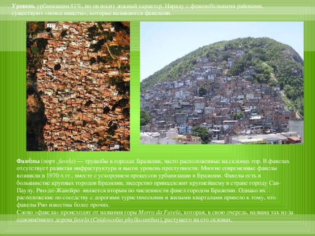 Уровень урбанизации 81%, но он носит ложный характер. Наряду с фешенебельными районами, существуют «пояса нищеты», которые называются фавелами. Фаве́лы  (порт.  favela ) — трущобы в городах Бразилии, часто расположенные на склонах гор. В фавелах отсутствует развитая инфраструктура и высок уровень преступности. Многие современные фавелы возникли в 1970-х гг., вместе с ускорением процессов урбанизации в Бразилии. Фавелы есть в большинстве крупных городов Бразилии, лидерство принадлежит крупнейшему в стране городу Сан-Паулу. Рио-де-Жанейро является вторым по численности фавел городом Бразилии. Однако их расположение по соседству с дорогими туристическими и жилыми кварталами привело к тому, что фавелы Рио известны более прочих. Слово «фавела» происходит от названия горы  Morro da Favela , которая, в свою очередь, названа так из-за одноимённого дерева  favela  ( Cnidoscolus phyllacanthus ), растущего на его склонах.