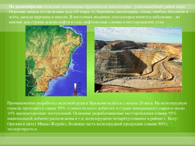 По разнообразию полезных ископаемых бразильское плоскогорье –уникальнейший район мира. Огромны запасы его железных руд (45 млрд. т), бериллия, пьезокварца, олова, ниобия, бокситов и агата. запасы марганца и никеля. В восточных впадинах плоскогорья имеются небольшие - но важные для страны залежи нефти и газа; нефтеносные сланцы и месторождение угля Промышленная разработка железной руды в Бразилии ведётся с начала 20 века. На железорудную отрасль приходится свыше 50% стоимости всего добытого в стране минерального сырья и около 10% внешнеторговых поступлений. Основные разрабатываемые месторождения (свыше 95% национальной добычи) расположены в т.н. железорудном четырёхугольнике в районе г. Белу-Оризонти (штат Минас-Жерайс). Большая часть железорудной продукции (свыше 80%) экспортируется.