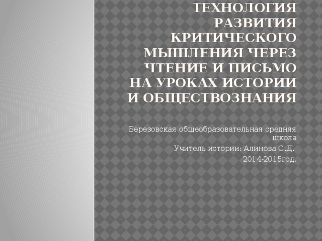 Технология развития критического мышления через чтение и письмо на уроках истории и обществознания   Березовская общеобразовательная средняя школа Учитель истории: Алинова С.Д. 2014-2015год.