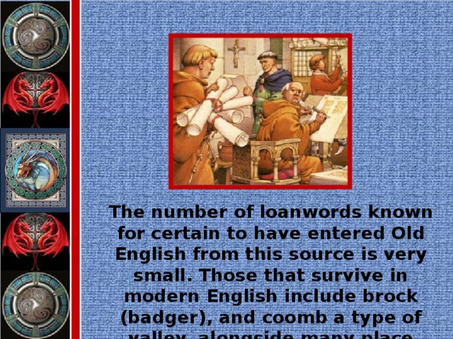 The number of loanwords known for certain to have entered Old English from this source is very small. Those that survive in modern English include brock (badger), and coomb a type of valley, alongside many place names.