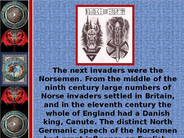 The next invaders were the Norsemen. From the middle of the ninth century large numbers of Norse invaders settled in Britain, and in the eleventh century the whole of England had a Danish king, Canute. The distinct North Germanic speech of the Norsemen had great influence on English.
