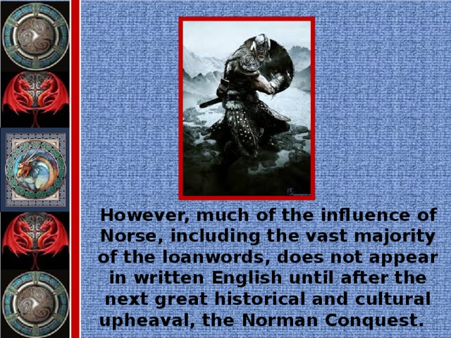 However, much of the influence of Norse, including the vast majority of the loanwords, does not appear in written English until after the next great historical and cultural upheaval, the Norman Conquest.