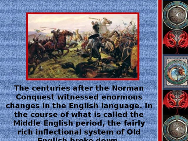 The centuries after the Norman Conquest witnessed enormous changes in the English language. In the course of what is called the Middle English period, the fairly rich inflectional system of Old English broke down.