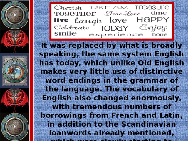 It was replaced by what is broadly speaking, the same system English has today, which unlike Old English makes very little use of distinctive word endings in the grammar of the language. The vocabulary of English also changed enormously, with tremendous numbers of borrowings from French and Latin, in addition to the Scandinavian loanwords already mentioned, which were slowly starting to appear in the written language.