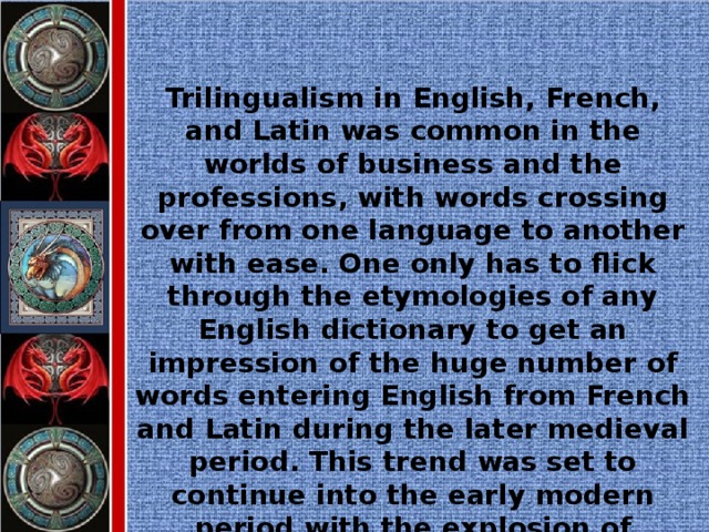 Trilingualism in English, French, and Latin was common in the worlds of business and the professions, with words crossing over from one language to another with ease. One only has to flick through the etymologies of any English dictionary to get an impression of the huge number of words entering English from French and Latin during the later medieval period. This trend was set to continue into the early modern period with the explosion of interest in the writings of the ancient world.