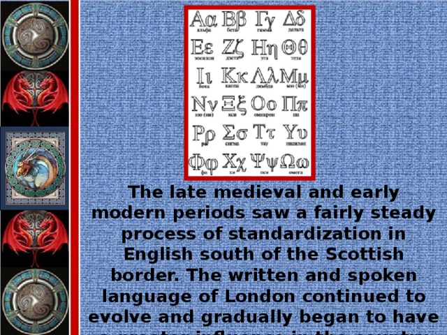 The late medieval and early modern periods saw a fairly steady process of standardization in English south of the Scottish border. The written and spoken language of London continued to evolve and gradually began to have a greater influence in the country at large.