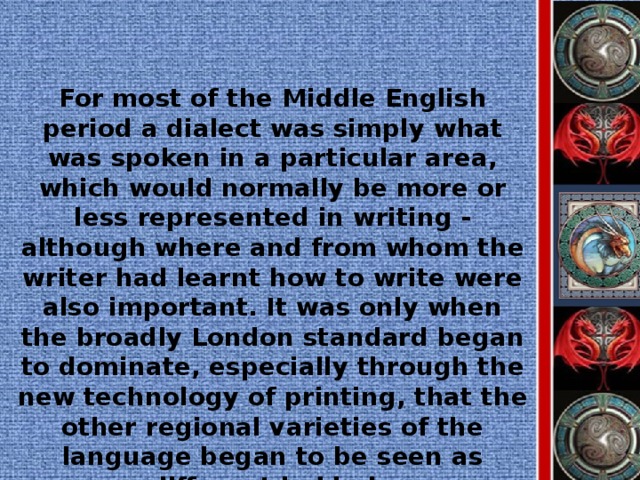 For most of the Middle English period a dialect was simply what was spoken in a particular area, which would normally be more or less represented in writing - although where and from whom the writer had learnt how to write were also important. It was only when the broadly London standard began to dominate, especially through the new technology of printing, that the other regional varieties of the language began to be seen as different in kind.