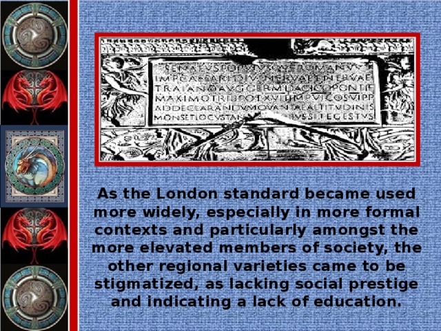 As the London standard became used more widely, especially in more formal contexts and particularly amongst the more elevated members of society, the other regional varieties came to be stigmatized, as lacking social prestige and indicating a lack of education.