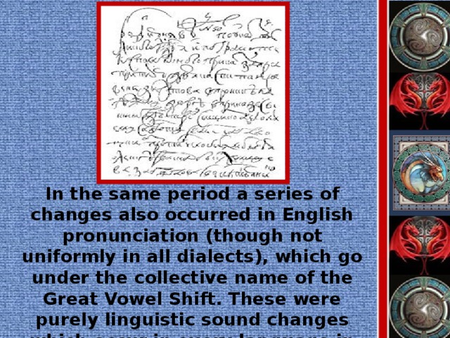 In the same period a series of changes also occurred in English pronunciation (though not uniformly in all dialects), which go under the collective name of the Great Vowel Shift. These were purely linguistic sound changes which occur in every language in every period of history.