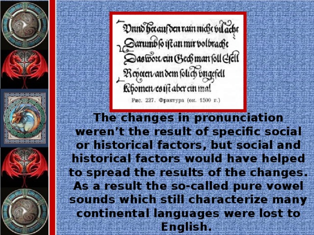 The changes in pronunciation weren’t the result of specific social or historical factors, but social and historical factors would have helped to spread the results of the changes. As a result the so-called pure vowel sounds which still characterize many continental languages were lost to English.