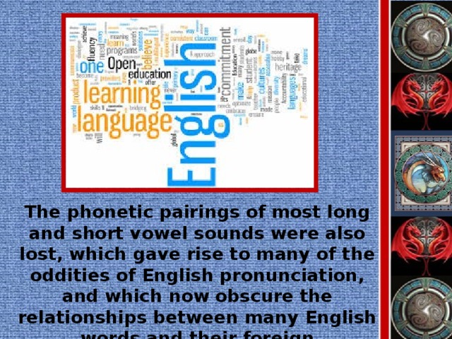 The phonetic pairings of most long and short vowel sounds were also lost, which gave rise to many of the oddities of English pronunciation, and which now obscure the relationships between many English words and their foreign counterparts.
