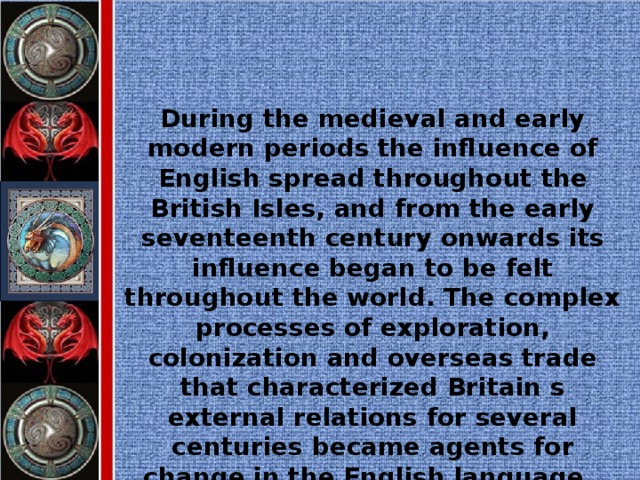During the medieval and early modern periods the influence of English spread throughout the British Isles, and from the early seventeenth century onwards its influence began to be felt throughout the world. The complex processes of exploration, colonization and overseas trade that characterized Britain s external relations for several centuries became agents for change in the English language.