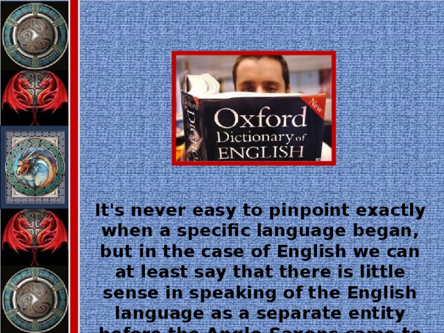 It's never easy to pinpoint exactly when a specific language began, but in the case of English we can at least say that there is little sense in speaking of the English language as a separate entity before the Anglo-Saxons came to Britain.