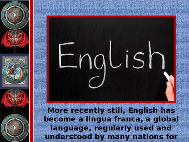 More recently still, English has become a lingua franca, a global language, regularly used and understood by many nations for whom English is not their first language.