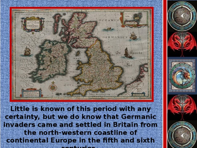 Little is known of this period with any certainty, but we do know that Germanic invaders came and settled in Britain from the north-western coastline of continental Europe in the fifth and sixth centuries.