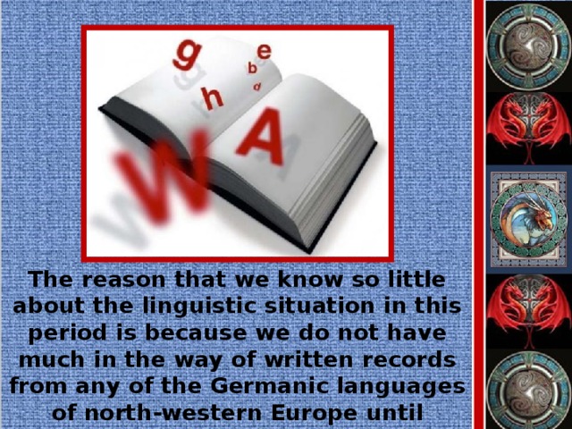 The reason that we know so little about the linguistic situation in this period is because we do not have much in the way of written records from any of the Germanic languages of north-western Europe until several centuries later.