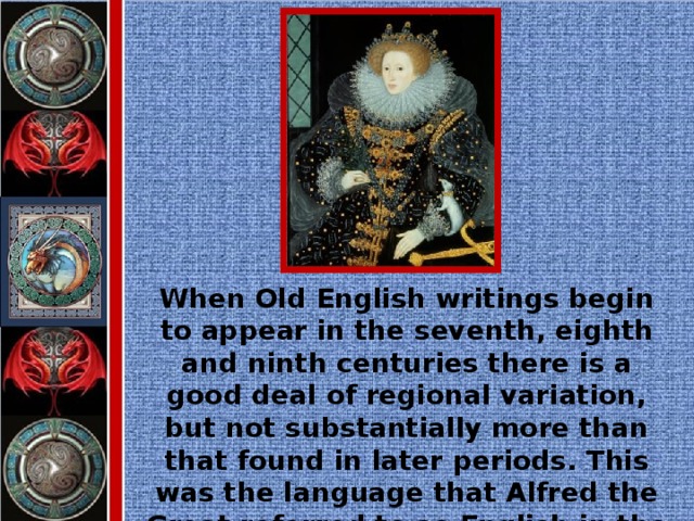 When Old English writings begin to appear in the seventh, eighth and ninth centuries there is a good deal of regional variation, but not substantially more than that found in later periods. This was the language that Alfred the Great referred to as English in the ninth century.