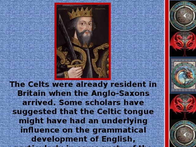 The Celts were already resident in Britain when the Anglo-Saxons arrived. Some scholars have suggested that the Celtic tongue might have had an underlying influence on the grammatical development of English, particularly in some parts of the country, but this is highly speculative.