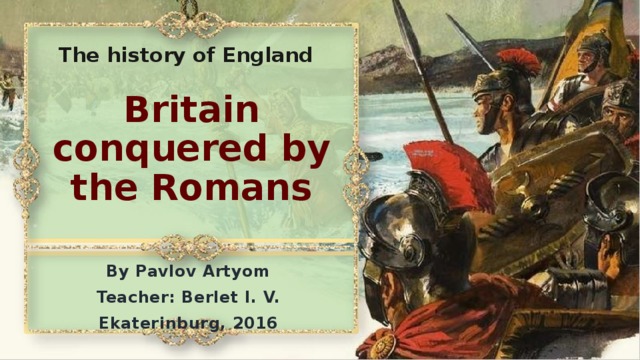 The history of England Britain conquered by the Romans By Pavlov Artyom Teacher: Berlet I. V. Ekaterinburg, 2016