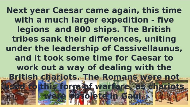 Next year Caesar came again, this time with а much larger expedition - five legions and 800 ships. The British tribes sank their differences, uniting under the leadership of Cassivellaunus, and it took some time for Caesar to work out а way of dealing with the British chariots. The Romans were not used to this form of warfare, as chariots were obsolete in Gaul.