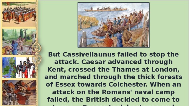 But Cassivellaunus failed to stop the attack. Caesar advanced through Kent, crossed the Thames at London, and marched through the thick forests of Essex towards Colchester. When an attack on the Romans' naval camp failed, the British decided to come to terms. Caesar took hostages and imposed an annual tax. Then he sailed back to Gaul.