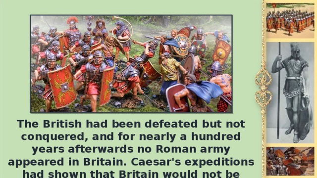 The British had been defeated but not conquered, and for nearly а hundred years afterwards no Roman army appeared in Britain. Caesar's expeditions had shown that Britain would not be conquered easily.