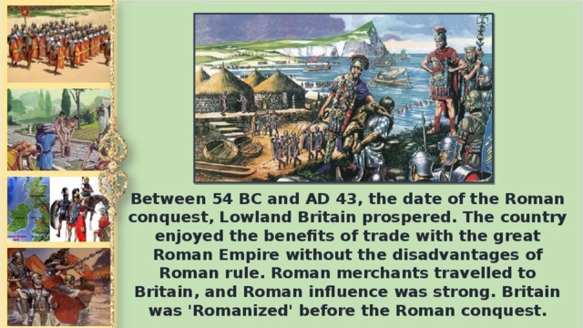 Between 54 BC and AD 43, the date of the Roman conquest, Lowland Britain prospered. The country enjoyed the benefits of trade with the great Roman Empire without the disadvantages of Roman rule. Roman merchants travelled to Britain, and Roman influence was strong. Britain was 'Romanized' before the Roman conquest.
