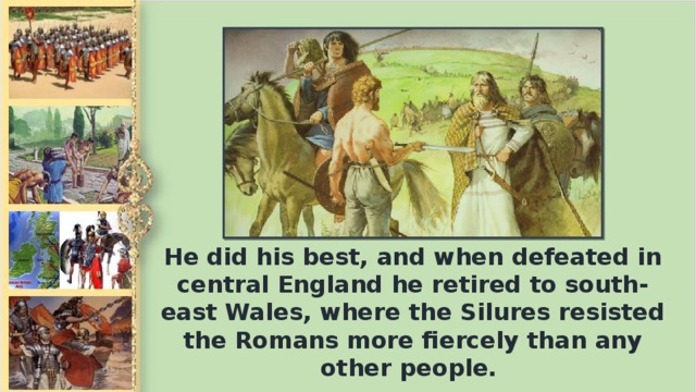 Не did his best, and when defeated in central England he retired to south-east Wales, where the Silures resisted the Romans more fiercely than any other people.
