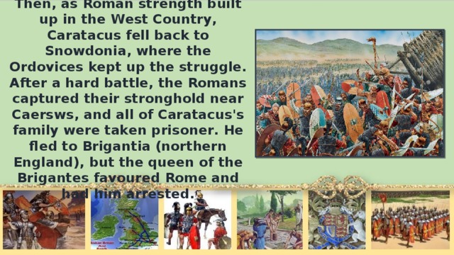 Then, as Roman strength built up in the West Country, Caratacus fell back to Snowdonia, where the Ordovices kept up the struggle. After а hard battle, the Romans captured their stronghold near Caersws, and all of Caratacus's family were taken prisoner. Не fled to Brigantia (northern England), but the queen of the Brigantes favoured Rome and had him arrested.