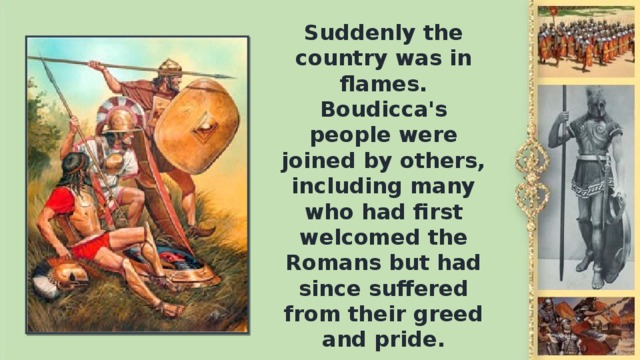 Suddenly the country was in flames. Boudicca's people were joined by others, including many who had first welcomed the Romans but had since suffered from their greed and pride.