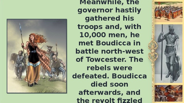 Meanwhile, the governor hastily gathered his troops and, with 10,000 men, he met Boudicca in battle north-west of Towcester. The rebels were defeated. Boudicca died soon afterwards, and the revolt fizzled out.