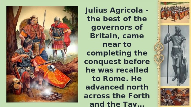 Julius Agricola - the best of the governors of Britain, came near to completing the conquest before he was recalled to Rome. Не advanced north across the Forth and the Тау…