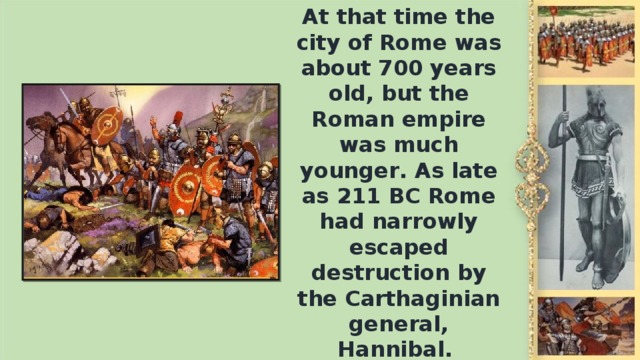 At that time the city of Rome was about 700 years old, but the Roman empire was much younger. As late as 211 ВС Rome had narrowly escaped destruction by the Carthaginian general, Hannibal.