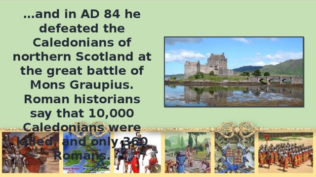 … and in AD 84 he defeated the Caledonians of northern Scotland at the great battle of Mons Graupius. Roman historians say that 10,000 Caledonians were killed, and only 360 Romans.