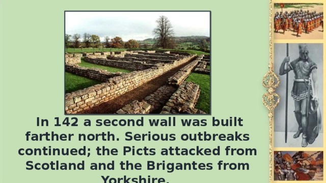 In 142 а second wall was built farther north. Serious outbreaks continued; the Picts attacked from Scotland and the Brigantes from Yorkshire.